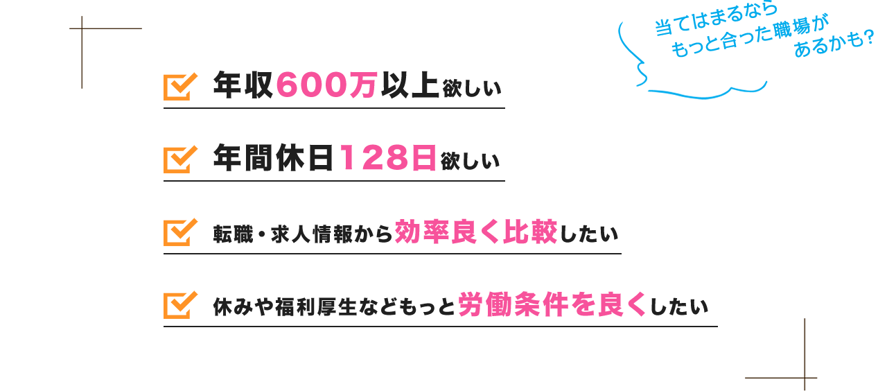 当てはまるならもっと合った職場があるかも?「転職・求人情報を効率良く知りたい」「今の職場環境にうんざりしてて変えたい」「給料アップしたい」「休みや福利厚生などもっと労働条件を良くしたい」